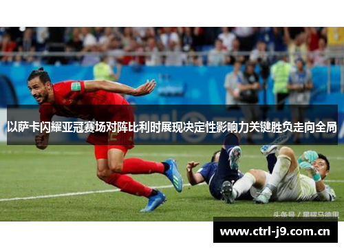以萨卡闪耀亚冠赛场对阵比利时展现决定性影响力关键胜负走向全局