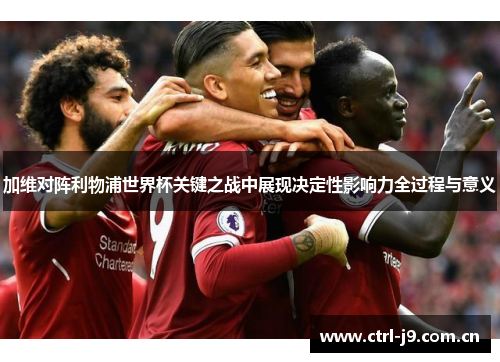 加维对阵利物浦世界杯关键之战中展现决定性影响力全过程与意义 加维对阵利物浦世界杯关键之战中展现决定性影响力全过程与意义